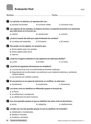 Nombre Fecha
1 	 La nutrición, la relación y la reproducción son…
a. procesos funcionales.	 b. funciones vitales.	 c. funciones vivas.      
2 	 Los órganos de los sentidos, el sistema nervioso y el aparato locomotor son elementos
que intervienen en la función de…
a. relación.	 b. reproducción.	 c. nutrición.
3 	 ¿Cuál es la parte del oído que capta finalmente los sonidos?
a. La cadena de huesecillos.	 b. El tímpano.	 c. El caracol.
4 	 Para poder ver los objetos, es necesario que…
a. dichos objetos sean muy grandes.    
b. dichos objetos estén cerca.     
c. haya luz.
5 	 ¿Cuál es el órgano mediante el cual captamos los estímulos táctiles?
a. La piel.	 b. El dedo.	 c. La mano.     
6 	 ¿Cuál de las siguientes afirmaciones es verdadera?
a. La única forma de curar una enfermedad es tomando medicinas.    
b. 
Dependiendo de la enfermedad, nos podremos curar mediante medicinas y cambiando
nuestros hábitos.     
c. Las vacunas son medidas curativas.
7 	 Si una persona no es capaz de solucionar un conflicto, no está sana…
a. mentalmente.	 b. socialmente.	 c. físicamente.    
8 	 Los seres vivos se clasifican en diferentes grupos en función de…
a. su forma.    
b. sus diferencias y semejanzas.     
c. su utilidad para los seres humanos.    
9 	 Los cinco grandes grupos en que se clasifican los seres vivos se denominan…
a. reinos.	 b. categorías.	 c. clasificaciones.           
10	 ¿Cuáles son los dos grandes grupos en que se clasifican los animales?
a. Vertebrados e invertebrados.    
b. Móviles e inmóviles.     
c. Acuáticos y terrestres.   
Test
Evaluación final
Material fotocopiable © 2015 Santillana Educación, S. L.
84 Ciencias de la Naturaleza 4
 