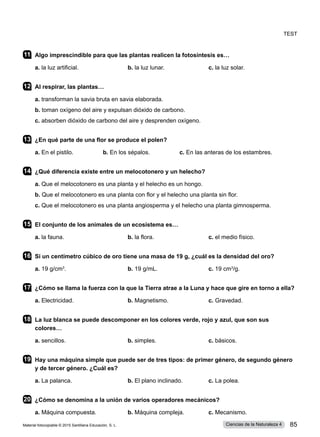 11	 Algo imprescindible para que las plantas realicen la fotosíntesis es…
a. la luz artificial.	 b. la luz lunar.	 c. la luz solar.      
12	 Al respirar, las plantas…
a. transforman la savia bruta en savia elaborada.
b. toman oxígeno del aire y expulsan dióxido de carbono.
c. absorben dióxido de carbono del aire y desprenden oxígeno.
13	 ¿En qué parte de una flor se produce el polen?
a. En el pistilo.                  b. En los sépalos.                  c. En las anteras de los estambres.
14	 ¿Qué diferencia existe entre un melocotonero y un helecho?
a. Que el melocotonero es una planta y el helecho es un hongo.
b. Que el melocotonero es una planta con flor y el helecho una planta sin flor.
c. Que el melocotonero es una planta angiosperma y el helecho una planta gimnosperma.
15	 El conjunto de los animales de un ecosistema es…
a. la fauna.	 b. la flora.	 c. el medio físico.
16	 Si un centímetro cúbico de oro tiene una masa de 19 g, ¿cuál es la densidad del oro?
a. 19 g/cm3
. 	 b. 19 g/mL.	 c. 19 cm3
/g.
17	 ¿Cómo se llama la fuerza con la que la Tierra atrae a la Luna y hace que gire en torno a ella?
a. Electricidad.	 b. Magnetismo.	 c. Gravedad.
18	 La luz blanca se puede descomponer en los colores verde, rojo y azul, que son sus
colores…
a. sencillos.	 b. simples.	 c. básicos.    
19	 Hay una máquina simple que puede ser de tres tipos: de primer género, de segundo género
y de tercer género. ¿Cuál es?
a. La palanca.	 b. El plano inclinado.	 c. La polea.           
20	 ¿Cómo se denomina a la unión de varios operadores mecánicos?
a. Máquina compuesta.	 b. Máquina compleja.	 c. Mecanismo.   
Test
Material fotocopiable © 2015 Santillana Educación, S. L. 85
Ciencias de la Naturaleza 4
 