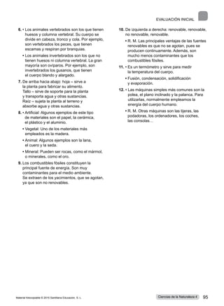 EVALUACIÓN INICIAL
6.	• 
Los animales vertebrados son los que tienen
huesos y columna vertebral. Su cuerpo se
divide en cabeza, tronco y cola. Por ejemplo,
son vertebrados los peces, que tienen
escamas y respiran por branquias.
	 • 
Los animales invertebrados son los que no
tienen huesos ni columna vertebral. La gran
mayoría son ovíparos. Por ejemplo, son
invertebrados los gusanos, que tienen
el cuerpo blando y alargado.
7.	De arriba hacia abajo: hoja ‒ sirve a
la planta para fabricar su alimento.
Tallo ‒ sirve de soporte para la planta
y transporta agua y otras sustancias.
Raíz ‒ sujeta la planta al terreno y
absorbe agua y otras sustancias.
8.	• 
Artificial: Algunos ejemplos de este tipo
de materiales son el papel, la cerámica,
el plástico y el aluminio.
	 • 
Vegetal: Uno de los materiales más
empleados es la madera.
	 • 
Animal: Algunos ejemplos son la lana,
el cuero y la seda.
	 • 
Mineral: Pueden ser rocas, como el mármol,
o minerales, como el oro.
9.	Los combustibles fósiles constituyen la
principal fuente de energía. Son muy
contaminantes para el medio ambiente.
Se extraen de los yacimientos, que se agotan,
ya que son no renovables.
10. 
De izquierda a derecha: renovable, renovable,
no renovable, renovable.
	 • 
R. M. Las principales ventajas de las fuentes
renovables es que no se agotan, pues se
producen continuamente. Además, son
mucho menos contaminantes que los
combustibles fósiles.
11.	• 
Es un termómetro y sirve para medir
la temperatura del cuerpo.
	 • 
Fusión, condensación, solidificación
y evaporación.
12. • 
Las máquinas simples más comunes son la
polea, el plano inclinado y la palanca. Para
utilizarlas, normalmente empleamos la
energía del cuerpo humano.
	 • 
R. M. Otras máquinas son las tijeras, las
podadoras, los ordenadores, los coches,
las consolas…
Material fotocopiable © 2015 Santillana Educación, S. L. 95
Ciencias de la Naturaleza 4
 