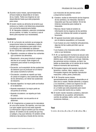 Pruebas de evaluación
1
9.	Durante nueve meses, aproximadamente,
el futuro bebé se desarrolla en el útero
de su madre. Todos sus órganos se van
desarrollando hasta que está preparado
para nacer.
10. 
El recién nacido se alimenta de la leche que
produce su madre o de biberones preparados
con una leche especial para bebés.
R. M. Necesita cuidados y atención constantes
de sus padres: no habla, no camina y usa el
llanto para expresar sus necesidades.
Control A
1.	R. M. La función de nutrición se encarga de
proporcionar todos los materiales y toda la
energía que necesitamos para estar vivos.
La energía y los materiales se obtienen
de los nutrientes que contienen los alimentos.
2.	• 
Digestión: consiste en obtener los nutrientes
que contienen los alimentos.
	 • 
Respiración: sirve para introducir oxígeno
del aire en el cuerpo. Este oxígeno es
necesario para extraer la energía de los
alimentos.
	 • 
Excreción: es la expulsión de las sustancias
de desecho que se producen en el interior
del cuerpo durante la nutrición.
	 • 
Circulación: consiste en repartir por todo
el cuerpo el oxígeno y las sustancias útiles
de los alimentos y en retirar las sustancias
de desecho.
3.	• 
Aparato digestivo: la mayor parte se localiza
en el abdomen.
	 • 
Aparato respiratorio: la mayor parte se
encuentra en el tórax.
	 • 
Aparato circulatorio: se reparte por todo
el cuerpo.
	 • 
Aparato excretor: se encuentra en el
abdomen.
4.	R. M. Imaginemos un paseo por la naturaleza
en una zona rocosa. De repente, una roca cae.
Los ojos captan que la roca está cayendo.
La información viaja al cerebro por los nervios
ópticos. El cerebro se da cuenta de que hay
un peligro y hay que retirarse. El cerebro emite
órdenes a las piernas a través de los nervios.
Los músculos de las piernas actúan
y esquivamos la piedra.
5.	• 
Cerebro: recibe la información de los órganos
de los sentidos y la interpreta. Decide la
respuesta que hay que realizar. Envía las
órdenes necesarias para realizar la
respuesta.
	 • 
Nervios: llevan hasta el cerebro la
información de los órganos de los sentidos
y llevan las órdenes del cerebro al aparato
locomotor.
6.	• 
El aparato locomotor está compuesto
por el sistema esquelético y el muscular.
	 • 
Los huesos se unen mediante articulaciones,
algunas de las cuales permiten que se
muevan.
	 • 
Los huesos y los músculos están unidos
entre sí por tendones.
7.	R. M. La reproducción humana es sexual, esto
significa que deben intervenir dos personas de
distinto sexo, un hombre y una mujer. Además,
las personas somos vivíparas, es decir, los
bebés se desarrollan en el vientre de la madre
hasta el momento del nacimiento.
8.	Principales órganos del aparato reproductor
femenino: ovarios, útero, vagina y vulva.
Principales órganos del aparato reproductor
masculino: uretra, pene y testículos.
9.	R. M. Durante nueve meses,
aproximadamente, el bebé se desarrolla en el
útero de su madre. Recibe alimento y oxígeno
y va creciendo; y todos sus órganos se van
desarrollando hasta que se transforma
en un bebé que está preparado para nacer
y vivir fuera del vientre de su madre.
10. 
El recién nacido necesita cuidados y atención
constantes de sus padres: alimentación,
cambio de pañales, baño, cariño, vacunas,
revisiones médicas…
Test
1. b; 2. c; 3. b; 4. a; 5. c; 6. a; 7. b; 8. b; 9. a; 10. c
Material fotocopiable © 2015 Santillana Educación, S. L. 97
Ciencias de la Naturaleza 4
 