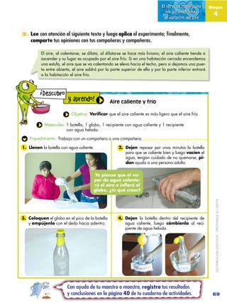 El clima se manifiesta      Bloque
                                                                                  por las condiciones        4
                                                                                de variación del aire


3. Lee con atención el siguiente texto y luego aplica el experimento; finalmente,
    comparte tus opiniones con tus compañeros y compañeras.

          El aire, al calentarse, se dilata, al dilatarse se hace más liviano; el aire caliente tiende a
          ascender y su lugar es ocupado por el aire frío. Si en una habitación cerrada encendemos
          una estufa, el aire que se va calentando se eleva hacia el techo, pero si dejamos una puer-
          ta entre abierta, el aire saldrá por la parte superior de ella y por la parte inferior entrará
          a la habitación el aire frío.


         !
             Descubro
                          y aprendo!             Aire caliente y frío

                           Objetivo: Verificar que el aire caliente es más ligero que el aire frío.

             Materiales: 1 botella, 1 globo, 1 recipiente con agua caliente y 1 recipiente
                         con agua helada.

    Procedimiento: Trabaja con un compañero o una compañera.

1. Llenen la botella con agua caliente.               2. Dejen reposar por unos minutos la botella
                                                         para que se caliente bien y luego vacíen el
                                                         agua, tengan cuidado de no quemarse, pi-
                                                         dan ayuda a una persona adulta.

                                        Yo pienso que el va-
                                        por de agua calenta-
                                        rá el aire e inflará el
                                        globo, ¿tú qué crees?




3. Coloquen el globo en el pico de la botella         4. Dejen la botella dentro del recipiente de           DISTRIBUCIÓN GRATUITA – PROHIBIDA SU VENTA

   y empújenlo con el dedo hacia adentro.                agua caliente, luego cámbienla al reci-
                                                         piente de agua helada.




                         Con ayuda de tu maestro o maestra, registra tus resultados
                         y conclusiones en la página 40 de tu cuaderno de actividades.                      69
 