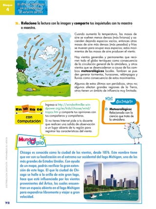 Bloque                                         El clima se manifiesta
               4                                  por las condiciones
                                                de variación del aire


                                              3. Relaciona la lectura con la imagen y comparte tus inquietudes con tu maestro
                                                  o maestra.
                                                                                                Cuando aumenta la temperatura, las masas de
                                                                                                aire se vuelven menos densas (más livianas) y as-
                                                                                                cienden dejando espacios vacíos, entonces otras
                                                                                                masas de aire más densas (más pesadas) y frías
                                                                                                se mueven para ocupar esos espacios; estos movi-
                                                                                                mientos de las masas de aire producen el viento.
                                                                                                Hay vientos generales y permanentes que reco-
                                                                                                rren todo el globo terráqueo como consecuencia
                                                                                                de la circulación general de la atmósfera, y otros
                                                                                                vientos que se desencadenan a causa de los cam-
                                                                                                bios meteorológicos locales. Tambien se pue-
                                                                                                den generar tormentas, huracanes, relámpagos y
                                                                                                lluvias como consecuencia de estos movimientos.
                                                                                                Algunos de estos últimos son periódicos, otros no;
                                                                                                algunos afectan grandes regiones de la Tierra,
                                                                                                otros tienen un ámbito de influencia muy limitada.


                                                                                                                        Mini diccionario
                                                                        Ingresa a http://windwithmiller.win-
                                              En lá za te               dpower.org/es/kids/choose/wind/                 !! Meteorológico:
                                                                        tropos.htm y comparte tus opiniones con            Relacionado con la
                                                                        tus compañeros y compañeras.                       ciencia que trata de
                                                  con
                                                                        Si no tienes Internet pide a tu docente            la atmósfera.
                                               Computación
                                                                        que realicen una salida de observación
                                                                        a un lugar abierto de tu región para
                                                                        registrar las características del viento.
 DISTRIBUCIÓN GRATUITA – PROHIBIDA SU VENTA




                                                 IJ(0"3-#&'#0-*-0(4"#0-,-#2"#0(64"4#4-'#H(&*+-'8#4&'4BEAF#G'+&#*-,?%&#+(&*&#
                                                 K6&#H&%#0-*#'6#2-0"2(L"0()*#&*#&2#&M+%&,-#'6%#-00(4&*+"2#4&2#2"3-#N(0J(3"*8#6*-#4-'#
                                                 ,1'#3%"*4&'#4&#G'+"4-'#O*(4-'F#I-*#"P64"#
                                                 $"#=2#,)6)7#6<$(-.#>"(&;9)(#3)#0()2#"?!"2D
                                                 '()*#4&#&'+"3-F#G2#K6"#0(64"4#4&#IJ(D
                                                 0"3-#'&#J"22&#"#2"#-%(22"#4&#&'+%"*#2"3-8#
                                                 @)9"#A="#".!B#&2C="29&)$)#6<(#3<.#>&"2!<.#
                                                 $%-H&*(&*+&'#4&2#Q%+(0-8#2-'#06"2&'#&*06&*D
                                                 +%"*#6*#&'$"0(-#"?(&%+-#&*#&2#2"3-#N(0J(3"*#
                                                 $"%"#&M$"*4(%'(?%&,&*+&#P#H("R"%#"#3%"*#
                                                 H&2-0(4"4F
 72
 