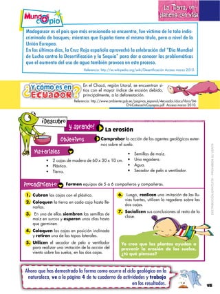 La Tierra, un
                                                                                    planeta con vida

C#2#@#.3#($'.$'6$7#9.$?0'$-D.$'(,.&,*#2,$.'$'*30'*)(#4$+0'$E93)&-#$2'$6#$)#6#$&*2&.F
3(&-&*#2#$2'$G,.?0'.1$-&'*)(#.$?0'$H.7#A#$)&'*'$'6$-&.-,$)9)06,4$7'(,$#$*&E'6$2'$6#$
I*&>*$H0(,7'#B
H*$6,.$J6)&-,.$29#.4$6#$K(0L$M,/#$'.7#A,6#$#7(,E'35>$6#$3'6'G(#3&>*$2'6$NO9#$C0*2$
1)&6,+7-&+".#(-&*-&8)4)(#$5+-+$9.&:&*-&3);,<-=&'-(-&1-(&-&+"."+)(&*-4&'(">*)!?#$+-4&
?0'$'6$#0-'*),$2'6$0.,$2'$#@0#$)#-G&P*$7(,E,3#$'*$'.)'$7(,3'.,B
                                 Referencia: http://es.wikipedia.org/wiki/Desertificación Acceso marzo 2010.




¿ Ecuador
                                En el Chocó, región Litoral, se encuentran si-
  Y cómo es en            ¿
                          ¿     tios con el mayor índice de erosión debido,
                                principalmente, a la deforestación.
                           Referencia: http://www.ambiente.gob.ec/paginas_espanol/4ecuador/docs/libro/04-
                                                             CN-CotacachiCayapas.pdf Acceso marzo 2010.


        !
            Descubro
                        y aprendo!             La erosión
                    Objetivo
                   Objetivos                Comprobar la acción de los agentes geológicos exter-
                                            nos sobre el suelo.




                                                                                                                DISTRIBUCIÓN GRATUITA – PROHIBIDA SU VENTA
    Materiales
        Materiales:                                               Semillas de maíz.
               2 cajas de madera de 60 x 30 x 10 cm.              Una regadera.
               Plástico.                                          Agua.
               Tierra.                                            Secador de pelo o ventilador.


Procedimiento          Formen equipos de 5 a 6 compañeros y compañeras.

1. Cubran las cajas con el plástico.                    6. Luego, realicen una imitación de las llu-
                                                           vias fuertes, utilicen la regadera sobre las
2. Coloquen la tierra en cada caja hasta lle-
                                                           dos cajas.
   narlas.
                                                        7. Socialicen sus conclusiones al resto de la
3. En una de ellas siembren las semillas de
                                                           clase.
   maíz en surcos y esperen unos días hasta
   que germinen.
4. Coloquen las cajas en posición inclinada
   y retiren una de las tapas laterales.
5. Utilicen el secador de pelo o ventilador               Yo creo que las plantas ayudan a
   para realizar una imitación de la acción del           prevenir la erosión de los suelos,
   viento sobre los suelos, en las dos cajas.             ¿tú qué piensas?



Ahora que has demostrado la forma como ocurre el ciclo geológico en la
 naturaleza, ve a la página 4 de tu cuaderno de actividades y trabaja
                                                     en los resultados.                                        15
 