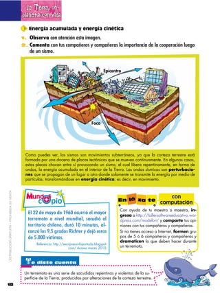 La Tierra, un
                                             planeta con vida
                                                Energía acumulada y energía cinética
                                             1. Observa con atención esta imagen.
                                             2. Comenta con tus compañeros y compañeras la importancia de la cooperación luego
                                                 de un sismo.


                                                                                                    Epicentro




                                                                                           Foco




                                              Como puedes ver, los sismos son movimientos subterráneos, ya que la corteza terrestre está
                                              formada por una docena de placas tectónicas que se mueven continuamente. En algunos casos,
                                              estas placas chocan entre sí provocando un sismo, el cual libera repentinamente, en forma de
                                              ondas, la energía acumulada en el interior de la Tierra. Las ondas sísmicas son perturbacio-
                                              nes que se propagan de un lugar a otro donde solamente se transmite la energía por medio de
                                              partículas, transformándose en energía cinética; es decir, en movimiento.
DISTRIBUCIÓN GRATUITA – PROHIBIDA SU VENTA




                                                                                                                                     con
                                                                                                           En lá za te
                                                                                                                                  computación
                                                                                                            Con ayuda de tu maestro o maestra, in-
                                                H6$QQ$2'$-#8,$2'$;RS<$,30((&>$'6$-#8,($                     gresa a http://tallersoftwareeducativo.wor-
                                                )'(('-,),$ #$ *&E'6$ -0*2@$ .#302&>$ '6$                 dpress.com/modelo-i/ y comparte tus opi-
                                                )'((&),(&,$35&6'*,4$20(>$;<$-&*0),.4$#6F                    niones con tus compañeros y compañeras.
                                                3#*L>$6,.$R4:$@(#2,.$M&35)'($8$2'/>$3'(3#$                  Si no tienes acceso a Internet, formen gru-
                                                2'$:B<<<$E93)&-#.B$                                         pos de 5 ó 6 compañeros y compañeras y
                                                                                                            dramaticen lo que deben hacer durante
                                                     Referencia: http://servipressinfoportada.blogspot.
                                                                            com/ Acceso marzo 2010.
                                                                                                            un terremoto.



                                               te diste cuenta
                                              Un terremoto es una serie de sacudidas repentinas y violentas de la su-
                                              perficie de la Tierra, producidas por alteraciones de la corteza terrestre.
18
 
