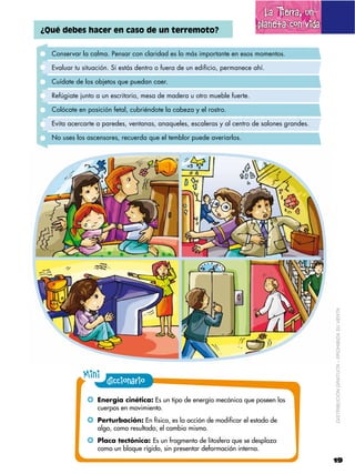 La Tierra, un
¿Qué debes hacer en caso de un terremoto?
                                                                           planeta con vida

  Conservar la calma. Pensar con claridad es lo más importante en esos momentos.

  Evaluar tu situación. Si estás dentro o fuera de un edificio, permanece ahí.

  Cuídate de los objetos que puedan caer.

  Refúgiate junto a un escritorio, mesa de madera u otro mueble fuerte.

  Colócate en posición fetal, cubriéndote la cabeza y el rostro.

  Evita acercarte a paredes, ventanas, anaqueles, escaleras y al centro de salones grandes.

  No uses los ascensores, recuerda que el temblor puede averiarlos.




                                                                                              DISTRIBUCIÓN GRATUITA – PROHIBIDA SU VENTA




             Mini diccionario
              !! Energía cinética: Es un tipo de energía mecánica que poseen los
                  cuerpos en movimiento.
              !! Perturbación: En física, es la acción de modificar el estado de
                  algo, como resultado, el cambio mismo.
              !! Placa tectónica: Es un fragmento de litosfera que se desplaza
                  como un bloque rígido, sin presentar deformación interna.
                                                                                              19
 