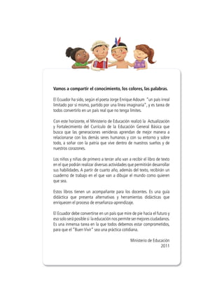 Vamos a compartir el conocimiento, los colores, las palabras.

El Ecuador ha sido, según el poeta Jorge Enrique Adoum “un país irreal
limitado por sí mismo, partido por una línea imaginaria”, y es tarea de
todos convertirlo en un país real que no tenga límites.

Con este horizonte, el Ministerio de Educación realizó la Actualización
y Fortalecimiento del Currículo de la Educación General Básica que
busca que las generaciones venideras aprendan de mejor manera a
relacionarse con los demás seres humanos y con su entorno y sobre
todo, a soñar con la patria que vive dentro de nuestros sueños y de
nuestros corazones.

Los niños y niñas de primero a tercer año van a recibir el libro de texto
en el que podrán realizar diversas actividades que permitirán desarrollar
sus habilidades. A partir de cuarto año, además del texto, recibirán un
cuaderno de trabajo en el que van a dibujar el mundo como quieren
que sea.

Estos libros tienen un acompañante para los docentes. Es una guía
didáctica que presenta alternativas y herramientas didácticas que
enriquecen el proceso de enseñanza-aprendizaje.

El Ecuador debe convertirse en un país que mire de pie hacia el futuro y
eso solo será posible si la educación nos permite ser mejores ciudadanos.
Es una inmensa tarea en la que todos debemos estar comprometidos,
para que el “Buen Vivir” sea una práctica cotidiana.

                                                Ministerio de Educación
                                                                  2011
 