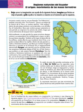 La Tierra, un
                                             planeta con vida                  Regiones naturales del Ecuador
                                                                       El origen: movimiento de las masas terrestres

                                             1. Deja correr tu imaginación con ayuda de la siguiente lectura, imagina que hiciste un
                                                 viaje al pasado y pide ayuda a tu maestro o maestra en el momento que lo requieras.

                                              Iniciamos nuestro viaje en una era llamada “Era Paleozoica”,
                                              también conocida como “Era Primaria”. Esta es una etapa de
                                              la historia de la Tierra, su nombre significa “vida antigua”;
                                              dentro de esta etapa existieron varios períodos y uno de ellos
                                              fue el Carbonífero, lleva este nombre porque justamente en
                                              este período se originaron los estratos de carbón, luego que
                                              varias extensiones de bosques fueron sepultadas.
                                              Adicionalmente, en este período los peces primitivos desapa-
                                              recieron y se expandieron los cartilaginosos y óseos, es decir,
                                              los que tienen esqueleto. También se dio lugar al desarrollo de
                                              los anfibios, siendo ellos los que invadieron tierra firme, y se-
                                              guido se desarrollaron los reptiles. Dentro de este período su-
                                              cedió un fenómeno tectónico, que lleva por nombre Orogenia
                                              Hercinica y consistió en la formación de un megacontinente
                                              denominado Pangea; esto permitió que los animales terres-
                                              tres emigraran libremente desde el Polo Sur al Polo Norte y
                                              que existiera un solo océano llamado Pantalasa. Pero los
                                              cambios y fenómenos tectónicos no quedaron ahí, sino que
                                              continuaron y fue cuando Pangea se dividió en dos continen-
                                              tes: uno en el norte que recibió el nombre de Laurasia y otro                     Pangea.
                                              en el sur con el nombre de Gondwana.

                                                                                               En medio de estos dos grandes continentes se for-
                                                                                               mó el Mar de Tethis que los separaba; estos
                                                                                               cambios dados por la placas tectónicas continua-
                                                                                               ron con el tiempo, luego se reagruparon y nueva-
                                                                                               mente se dividieron por efecto del movimiento de
                                                                                               las placas, a este fenómeno se lo conoce como
                                                                                               Pangea II. Los movimientos de las masas terrestres
DISTRIBUCIÓN GRATUITA – PROHIBIDA SU VENTA




                                                                                               continuaron, dando como resultado los 5 continen-
                                                                                               tes que tenemos actualmente: América, Europa,
                                                                                               Asía, África y Oceanía.
                                                                                               Es importante mencionar que este movimiento de
                                                                                               placas tectónicas está presente hasta nuestros días.
                                                    Era Paleozoica, hace más de 290
                                                            millones de años.


                                             En lá za te                   con Computación
                                                 Con la finalidad de dar mayor énfasis a tu imaginación, te invitamos a que observes la
                                                 siguiente página: http://cienciasnaturales.es/PANGEA.swf Con esta información, realiza
                                                 una exposición en PowerPoint. Si no tienes acceso a la computadora, básate en la infor-
                                                 mación de este libro y elabora una exposición con carteles o maquetas sobre el tema “Los
                                                 movimientos de las masas terrestres”.

8
 