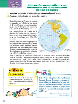 La Tierra,
                                                un planeta                 Ubicación geográfica y su
                                                 con vida                  influencia en la formación
                                                                                 de los bosques
                                             1. Observa con atención la siguiente imagen y relaciónala con la lectura.
                                             2. Comenta tus inquietudes con tu maestro o maestra.


                                                Geográficamente, el Ecuador se encuen-
                                                tra ubicado, con relación al meridiano
                                                de Greenwich, en el hemisferio occiden-
                                                tal, al suroeste del continente americano
                                                y al noroeste de América del Sur.
                                                Está atravesado de este a oeste por el
                                                paralelo 0 o línea ecuatorial, quedando
                                                la mayor parte del país en el hemisferio
                                                sur y una pequeña parte en el hemisfe-
                                                rio norte.
                                                Factores como: la ubicación geográfica,
                                                la presencia de la cordillera de los Andes
                                                y la influencia de las corrientes marinas
                                                determinan que el Ecuador disponga de
                                                climas y formaciones vegetales tan varia-
                                                das que lo sitúan entre los diez países de
                                                mayor biodiversidad del mundo.
                                                Parte de esta riqueza constituyen sus bosques, en los cuales crecen alrededor de 5.000
                                                especies arbóreas. De la superficie total de nuestro país (256.370 km2), selvas y tierras
                                                boscosas cubren 155.760 km2; de las cuales, un área de 35.610 km2 constituye bos-
                                                ques naturales formados de especies arbóreas autóctonas, es decir, que se han origina-
                                                do en el mismo lugar donde se encuentran.
DISTRIBUCIÓN GRATUITA – PROHIBIDA SU VENTA




                                               En lá za te

                                               con Matemática
                                               Calcula la superficie de nuestro país         ?)#/+;%)#@,@%#./+"-'(#'()#.1-'%#(&#()#
                                               que no corresponde a bosques y sel-           "")5)'%# 4!&!-)"# 9:!-5)&0# 2&# 1!*%;)# <.5
                                               vas, y represéntala en un diagrama
                                               de barras.
                                                                                             <)&/!#'!"#()-=2!#>)*.%&)"#'!#9!*%;)10#2?.5
                                                                                             2"'%#(-#A"+%),-"5?&6"'%&#B-,'%&8#?&6(#/+;%)#
                                                                                             )"*)&@)#2&)#)"/2-)#'!#AB0C#50#2&#'.D5!/-%#
                                                                                             '!#A0BB#5#;#2&)#*.-*2&$!-!&*.)#)8-%E.5)')#
                                                                                             '!#BF0G#5H#
                                                                                                            Referencias en http://es.wikipedia.org
                                                                                                                              Acceso marzo 2010.



12
 