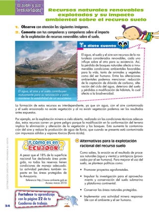 El suelo y sus
                                              irregularidades          Recursos naturales renovables
                                                                          explotados y su impacto
                                                                      ambiental sobre el recurso suelo
                                             1. Observa con atención las siguientes imágenes.
                                             2. Comenta con tus compañeros y compañeras sobre el impacto
                                                 de la explotación de recursos renovables sobre el suelo.

                                                                                               te diste cuenta
                                                                                                 El agua, el suelo y el aire son recursos de la na-
                                                                                                 turaleza considerados renovables, cada uno
                                                                                                 influye sobre el otro para su existencia. Así,
                                                                                                 la pérdida de bosques naturales afecta a innu-
                                                                                                 merables condiciones ambientales favorables
                                                                                                 para la vida, tanto de animales y vegetales
                                                                                                 como del ser humano. Entre las alteraciones
                                                                                                 ambientales podemos mencionar: reducción
                                                                                                 de la captación de dióxido de carbono, alte-
                                                                                                 ración del ciclo del agua, deterioro del suelo
                                               El agua, el aire y el suelo contribuyen
                                               mutuamente para su renovación y para              afecta a la biodiversidad.
                                               mantener la estabilidad de un ecosistema.

                                             La formación de estos recursos es interdependiente, ya que sin agua, con el aire contaminado
                                             y el suelo erosionado no existe vegetación y al no existir vegetación podemos ver los resultados
                                             antes expuestos.

                                             Por ejemplo, en la explotación minera a cielo abierto, realizada sin las condiciones técnicas adecua-
                                             das, estos recursos corren un grave peligro porque la modificación en la conformación del terreno
                                             implica la eliminación y alteración de la vegetación y los bosques. Esto aumenta la contamina-
                                             ción del aire y reduce la producción de agua de lluvia, que cuando se presenta está contaminada
                                             con impurezas sólidas y vapores tóxicos (lluvia ácida).
DISTRIBUCIÓN GRATUITA – PROHIBIDA SU VENTA




                                                  ¿ Ecuador
                                                                                                Alternativas para la explotación
                                                       Y cómo es en               ¿
                                                                                  ¿             racional del recurso suelo
                                                                                                Como sabes, la erosión es el resultado de proce-
                                                A pesar que el 18% de la superficie             sos naturales (agua y viento) y antrópicos (provo-
                                                nacional fue declarada área prote-              cados por el ser humano). Para mejorar el uso del
                                                gida, no todas las reservas tienen              suelo, se plantean políticas como:
                                                condiciones de manejo adecuado.
                                                La actividad petrolera también im-
                                                pacta en las áreas protegidas de
                                                la Amazonía.                                                                                -
                                                     Referencia http://www.ambiente.gob.ec         miento y conservación del suelo submarino
                                                                        Acceso marzo 2010.         y plataforma continental.


                                               Fortalece tu aprendizaje                                                                               -
                                               con la página 22 de tu                              ble con el ambiente y el ser humano.
                                               Cuaderno de trabajo.
34
 