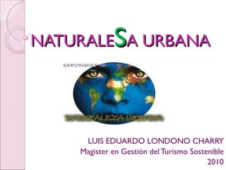 NATURALE S A URBANA LUIS EDUARDO LONDONO CHARRY Magister en Gestión del Turismo Sostenible 2010 
