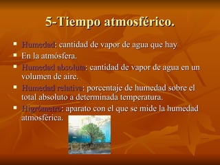 5-Tiempo atmosférico. Humedad : cantidad de vapor de agua que hay  En la atmósfera. Humedad absoluta : cantidad de vapor de agua en un volumen de aire. Humedad relativa : porcentaje de humedad sobre el total absoluto a determinada temperatura. Higrómetro : aparato con el que se mide la humedad atmosférica. 