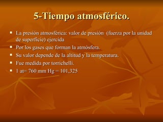 5-Tiempo atmosférico. La presión atmosférica: valor de presión  (fuerza por la unidad de superficie) ejercida  Por los gases que forman la atmósfera. Su valor depende de la altitud y la temperatura. Fue medida por torrichelli. 1 at= 760 mm Hg = 101,325  