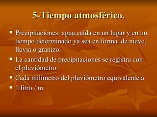 5-Tiempo atmosférico. Precipitaciones: agua caída en un lugar y en un tiempo determinado ya sea en forma  de nieve, lluvia o granizo. La cantidad de precipitaciones se registra con el pluviómetro. Cada milímetro del pluviómetro equivalente a  1 litro / m 