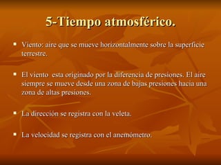 5-Tiempo atmosférico. Viento: aire que se mueve horizontalmente sobre la superficie terrestre. El viento  esta originado por la diferencia de presiones. El aire siempre se mueve desde una zona de bajas presiones hacia una zona de altas presiones. La dirección se registra con la veleta. La velocidad se registra con el anemómetro. 