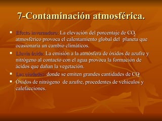 7-Contaminación atmosférica. Efecto invernadero:  La elevación del porcentaje de CO  atmosférico provoca el calentamiento global del  planeta que ocasionaría un cambio climáticos. Lluvia ácida:  La emisión a la atmósfera de óxidos de azufre y nitrógeno al contacto con el agua provoca la formación de ácidos que dañan la vegetación. Las ciudades:  donde se emiten grandes cantidades de CO  Óxidos de nitrógeno  de azufre, procedentes de vehículos y calefacciones. 2 2 