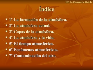 Índice 1º-La formación de la atmósfera. 2º-La atmósfera actual. 3º-Capas de la atmósfera. 4º-La atmósfera y la vida. 5º-El tiempo atmosférico. 6º-Fenómenos atmosféricos. 7º-Contaminación del aire. IES La Corredoria Oviedo 