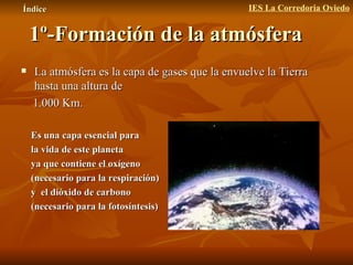 1º-Formación de la atmósfera La atmósfera es la capa de gases que la envuelve la Tierra hasta una altura de  1.000 Km. Es una capa esencial para la vida de este planeta ya que contiene el oxígeno (necesario para la respiración) y  el dióxido de carbono  (necesario para la fotosíntesis) Índice IES La Corredoria Oviedo 