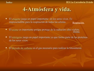 4-Atmósfera y vida. El  oxígeno  juega un papel importante  en los seres vivos. Es imprescindible para la respiración de todas las células.  El  ozono  es importante porque protege de la radiación ultra violeta.  El  nitrógeno   juega un papel importante ya que forma parte de las proteínas de los seres vivos. El  dióxido de carbono   es el gas necesario para realizar la fotosíntesis. Índice IES La Corredoria Oviedo Ozono. Respiración. 