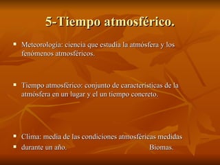 5-Tiempo atmosférico. Meteorología: ciencia que estudia la atmósfera y los fenómenos atmosféricos.  Tiempo atmosférico: conjunto de características de la atmósfera en un lugar y el un tiempo concreto. Clima: media de las condiciones atmosféricas medidas  durante un año.  Biomas. 