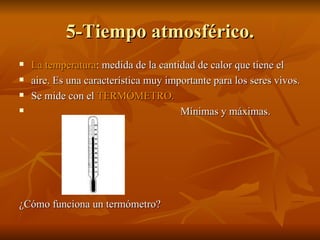 5-Tiempo atmosférico. La temperatura : medida de la cantidad de calor que tiene el  aire. Es una característica muy importante para los seres vivos.  Se mide con el  TERMÓMETRO.  Mínimas y máximas.  ¿Cómo funciona un termómetro? 