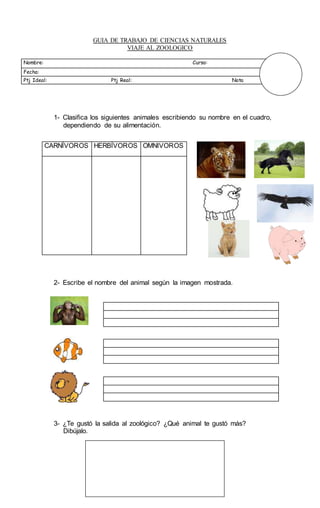 GUIA DE TRABAJO DE CIENCIAS NATURALES
VIAJE AL ZOOLOGICO
Nombre: Curso:
Fecha:
Ptj Ideal: Ptj Real: Nota
1- Clasifica los siguientes animales escribiendo su nombre en el cuadro,
dependiendo de su alimentación.
2- Escribe el nombre del animal según la imagen mostrada.
3- ¿Te gustó la salida al zoológico? ¿Qué animal te gustó más?
Dibújalo.
CARNÍVOROS HERBÍVOROS OMNIVOROS
 