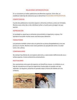 RELACIONES INTERESPECÍFICAS
En un ecosistema se hallan poblaciones de diferentes especies. Entre ellas, se
establecen todo tipo de relaciones que se denominan RELACIONES INTERESPECÍFICAS.
COMPETENCIAS
Cuando dos poblaciones necesitan espacio o alimentos similares y estos son limitados.
Muchas veces estos dos o más individuos luchan a muerte para conseguir eso que
querían.
DEPREDACIÓN
Un predador es aquel que se alimenta consumiendo un organismo, su presa. Por
ejemplo el oso polar muchas veces caza focas para sobrevivir.
PARASITISMO
Los parásitos también comen solo una parte de sus presas (hospedadores) y rara vez
provoca la muerte. Muchas veces estos parásitos son perjudiciales tanto a la salud
como a los cultivos.
COMENSALISMO
No siempre hay efectos de una especie sobre otra, a veces existe indiferencia de una o
ambas especies. A esto se denomina comensalismo.
MUTUALISMO
Son asociaciones entre pares de especies con beneficios mutuos. La simbiosis es un
tipo de mutualismo en el que los organismos involucrados no pueden vivir por
separado. Los líquenes, presentes en paredes viejas y troncos de árboles son una
simbiosis.
 