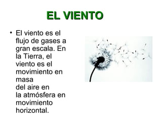 EL VIENTOEL VIENTO
• El viento es el
flujo de gases a
gran escala. En
la Tierra, el
viento es el
movimiento en
masa
del aire en
la atmósfera en
movimiento
horizontal.
 