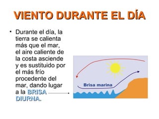 VIENTO DURANTE EL DÍAVIENTO DURANTE EL DÍA
• Durante el día, la
tierra se calienta
más que el mar,
el aire caliente de
la costa asciende
y es sustituido por
el más frío
procedente del
mar, dando lugar
a la BRISABRISA
DIURNA.DIURNA.
 