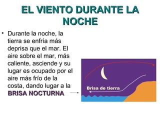 EL VIENTO DURANTE LAEL VIENTO DURANTE LA
NOCHENOCHE
• Durante la noche, la
tierra se enfría más
deprisa que el mar. El
aire sobre el mar, más
caliente, asciende y su
lugar es ocupado por el
aire más frío de la
costa, dando lugar a la
BRISA NOCTURNABRISA NOCTURNA
 