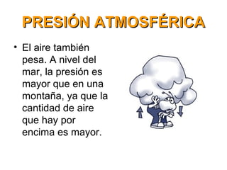 PRESIÓN ATMOSFÉRICAPRESIÓN ATMOSFÉRICA
• El aire también
pesa. A nivel del
mar, la presión es
mayor que en una
montaña, ya que la
cantidad de aire
que hay por
encima es mayor.
 