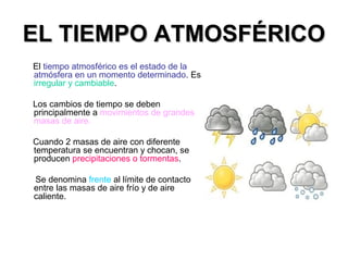 EL TIEMPO ATMOSFÉRICOEL TIEMPO ATMOSFÉRICO
El tiempo atmosférico es el estado de la
atmósfera en un momento determinado. Es
irregular y cambiable.
Los cambios de tiempo se deben
principalmente a movimientos de grandes
masas de aire.
Cuando 2 masas de aire con diferente
temperatura se encuentran y chocan, se
producen precipitaciones o tormentas.
Se denomina frente al límite de contacto
entre las masas de aire frío y de aire
caliente.
 