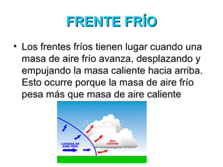 FRENTE FRÍOFRENTE FRÍO
• Los frentes fríos tienen lugar cuando una
masa de aire frío avanza, desplazando y
empujando la masa caliente hacia arriba.
Esto ocurre porque la masa de aire frío
pesa más que masa de aire caliente
 