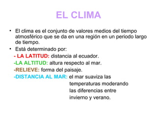 EL CLIMA
• El clima es el conjunto de valores medios del tiempo
atmosférico que se da en una región en un periodo largo
de tiempo.
• Está determinado por:
- LA LATITUD: distancia al ecuador.
-LA ALTITUD: altura respecto al mar.
-RELIEVE: forma del paisaje.
-DISTANCIA AL MAR: el mar suaviza las
temperaturas moderando
las diferencias entre
invierno y verano.
 