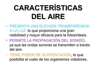 CARACTERÍSTICASCARACTERÍSTICAS
DEL AIREDEL AIRE
• PRESENTA UNA ELEVADA TRANSPARENCIA
A LA LUZ, lo que proporciona una gran
visibilidad y mayor eficacia para la fotosíntesis.
• PERMITE LA PROPAGACIÓN DEL SONIDO,
ya que las ondas sonoras se transmiten a través
del aire.
• TIENE PODER DE SUSTENTACIÓN, lo que
posibilita el vuelo de los organismos voladores.
 