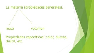 La materia (propiedades generales). 
masa volumen 
Propiedades específicas: color, dureza, 
dúctil, etc. 
 