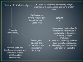 • Loss of biodiversity EXTINCTION occurs when every single
member of a sepcies dies and none are left
alive
Ex.Dinosaurs,
flyying reptiles and
the golden toad in
Costa Rica.
CAUSE
S
• Humans are rensposible for
most of the recent loss of
biodiversity in the world.
• Climate change.
• Pollution.
• Hunt and capturing animals.
• Over- exploting resources.
• Releasing pets into the wild.
• Alteration of habitatns
Protectig
biodiversity
Endangered
species are
those which are
in danger of
excenting .
National paks and
bioshpere reserves are
created to prodec
wildlife and its
environment.
 