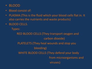 • BLOOD
• Blood consist of:
• PLASMA (This is the fluid which your blood cells flat in. It
also carries the nutrients and waste products)
• BLOOD CELLS.
Types:
RED BLOOD CELLS (They transport oxygen and
carbon dioxide)
PLATELETS (They heal wounds and stop you
bleeding)
WHITE BLOOD CELLS (They defend your body
from microorganisms and
viruses)
 