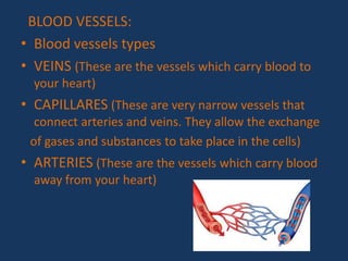 BLOOD VESSELS:
• Blood vessels types
• VEINS (These are the vessels which carry blood to
your heart)
• CAPILLARES (These are very narrow vessels that
connect arteries and veins. They allow the exchange
of gases and substances to take place in the cells)
• ARTERIES (These are the vessels which carry blood
away from your heart)
 