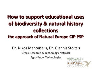 How to support educational uses of biodiversity & natural history collections the approach of Natural Europe CIP PSP Dr.  Nikos Manouselis, Dr. Giannis Stoitsis Greek Research & Technology Network Agro-Know Technologies 