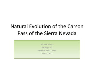 Natural Evolution of the Carson
  Pass of the Sierra Nevada
              Michael Mosca
                Geology 103
           Professor Mark Lawler
                July 13, 2011
 