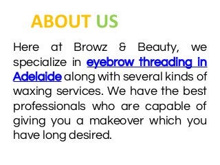 Here at Browz & Beauty, we
specialize in eyebrow threading in
Adelaide along with several kinds of
waxing services. We have the best
professionals who are capable of
giving you a makeover which you
have long desired.
 