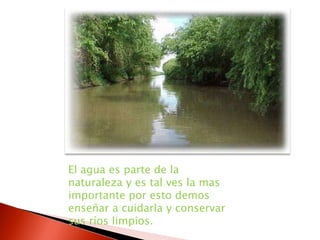 El agua es parte de la naturaleza y es tal ves la mas importante por esto demos enseñar a cuidarla y conservar sus ríos limpios. 