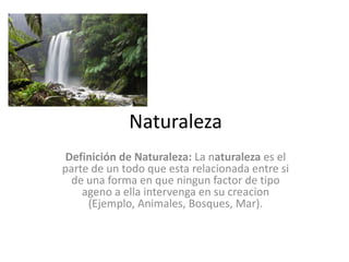 Naturaleza Definición de Naturaleza: La naturaleza es el parte de un todo que esta relacionada entre si de una forma en que ningun factor de tipo ageno a ella intervenga en su creacion (Ejemplo, Animales, Bosques, Mar). 
