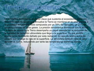 Tiempo atmosfericoLa atmósfera terrestre es un factor clave que sustenta el ecosistema planetario. Esta fina capa de gases que envuelve la Tierra se mantiene en su sitio gracias a la gravedad del planeta. Está compuesta por un 78% de nitrógeno, un 21% de oxígeno y trazas de otros gases. La presión atmosférica disminuye con la altitud. La capa de ozono de la Tierra desempeña un papel esencial en la reducción de la cantidad de radiación ultravioleta que llega a la superficie. Ya que el ADN puede verse fácilmente dañado por esta radiación, la capa de ozono actúa de escudo que protege la vida en la superficie. La atmósfera también retiene calor durante la noche, reduciendo por tanto las temperaturas extremas diarias.