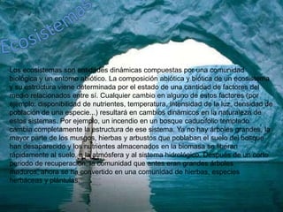 EcosistemasLos ecosistemas son entidades dinámicas compuestas por una comunidad biológica y un entorno abiótico. La composición abiótica y biótica de un ecosistema y su estructura viene determinada por el estado de una cantidad de factores del medio relacionados entre sí. Cualquier cambio en alguno de estos factores (por ejemplo: disponibilidad de nutrientes, temperatura, intensidad de la luz, densidad de población de una especie...) resultará en cambios dinámicos en la naturaleza de estos sistemas. Por ejemplo, un incendio en un bosque caducifolio templado cambia completamente la estructura de ese sistema. Ya no hay árboles grandes, la mayor parte de los musgos, hierbas y arbustos que poblaban el suelo del bosque han desaparecido y los nutrientes almacenados en la biomasa se liberan rápidamente al suelo, a la atmósfera y al sistema hidrológico. Después de un corto periodo de recuperación, la comunidad que antes eran grandes árboles maduros, ahora se ha convertido en una comunidad de hierbas, especies herbáceas y plántulas.