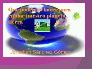 Que podemos hacer para cuidar nuestro planeta tierra Jonathan Sánchez Gómez 