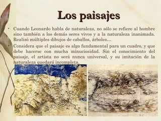 Los paisajes Cuando Leonardo habla de naturaleza, no sólo se refiere al hombre sino también a los demás seres vivos y a la naturaleza inanimada. Realizó múltiples dibujos de caballos, árboles… Considera que el paisaje es algo fundamental para un cuadro, y que debe hacerse con mucha minuciosidad. Sin el conocimiento del paisaje, el artista no será nunca universal, y su imitación de la naturaleza quedará incompleta. 