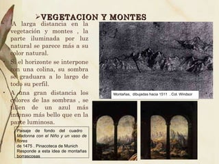 VEGETACION Y MONTES - A larga distancia en la vegetación y montes , la parte iluminada por luz natural se parece más a su color natural. Si el horizonte se interpone con una colina, su sombra se graduara a lo largo de todo su perfil. A una gran distancia los colores de las sombras , se tiñen de un azul más intenso más bello que en la parte luminosa. Montañas,  dibujadas hacia 1511  . Col. Windsor Paisaje de fondo del cuadro  Madonna con el Niño y un vaso de flores de 1475 . Pinacoteca de Munich Responde a esta idea de montañas borrascosas 