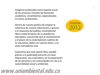 Imágenes producidas como soporte visual
                                                                          3
     de los procesos virtuales de formación
     académica, Uniambiental, especializados
     en temas ambientales.

     Dentro de nuestra política de ampliar la         UNIAMBIENTAL OPEN

     cobertura de nuestra información, y gracias
     a la respuesta del público, Uniambiental
     libera material básico de su plataforma
     educadora, convencido que el conocimiento
     y el placer de la contemplación sublime de
     la naturaleza, deben ser valores libres, y no
     otras mercaderías más.

     Esperamos que este aporte libre, posible
     gracias a la publicidad presente en estas
     diaporamas, sea inspiradora, en la preparación
     de las personas y las comunidades en vías a la
     sostenibilidad social y ambiental.


www.uniambiental.edu.co
 