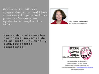 CEO Cultural Psychology Center




           6136 Mission Gorge Rd Ste 218 San Diego, CA
            170 Rosecrans St Ste C San Diego, CA 92106
       Contact US phone (619) 282-4270 Fax (619)282- 4272
E-mail:soniacarbonell@cox.net drcarbonell@psicologia-cultural.org
                   www.psicologia-cultural.org
 